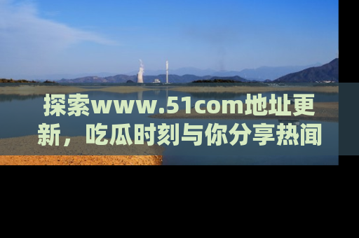 探索www.51com地址更新,吃瓜时刻与你分享热闻