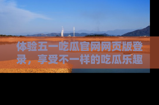 体验五一吃瓜官网网页版登录,享受不一样的吃瓜乐趣与互动体验