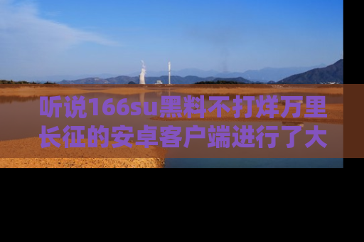 听说166su黑料不打烊万里长征的安卓客户端进行了大更新,八卦内容更加精彩与丰富!
