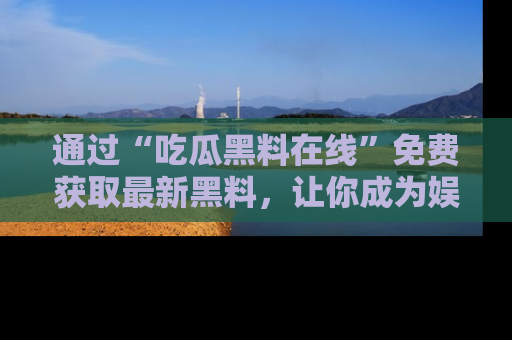 通过“吃瓜黑料在线”免费获取最新黑料,让你成为娱乐圈的内幕专家!