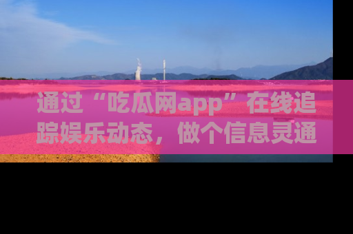 通过“吃瓜网app”在线追踪娱乐动态,做个信息灵通的吃瓜群众!