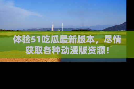 体验51吃瓜最新版本,尽情获取各种动漫版资源!