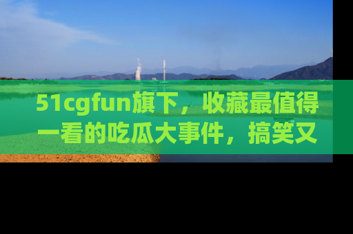 51cgfun旗下,收藏最值得一看的吃瓜大事件,搞笑又精彩!
