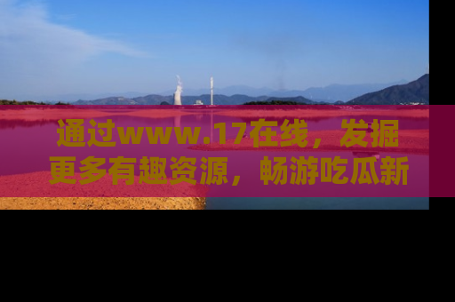 通过www.17在线,发掘更多有趣资源,畅游吃瓜新闻海洋