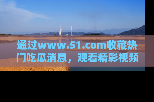 通过www.51.com收藏热门吃瓜消息，观看精彩视频与段子！