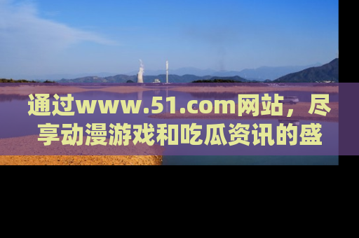 通过www.51.com网站，尽享动漫游戏和吃瓜资讯的盛宴！