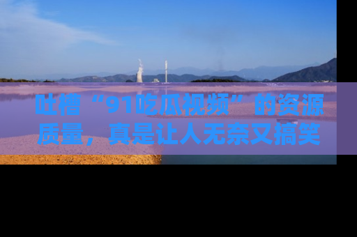 吐槽“91吃瓜视频”的资源质量，真是让人无奈又搞笑！