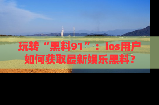 玩转“黑料91”：ios用户如何获取最新娱乐黑料？