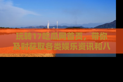 玩转17吃瓜网首页，带你及时获取各类娱乐资讯和八卦故事！