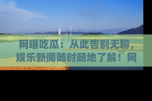 网曝吃瓜：从此告别无聊，娱乐新闻随时随地了解！网址：www.wangbaoegua.com