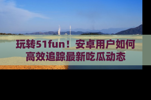 玩转51fun！安卓用户如何高效追踪最新吃瓜动态