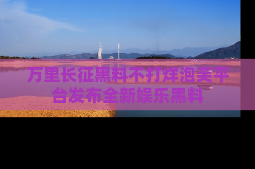 万里长征黑料不打烊泡芙平台发布全新娱乐黑料