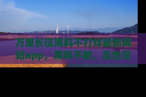 万里长征黑料不打烊最新网站app，黑料不断，瓜也没断，真香！