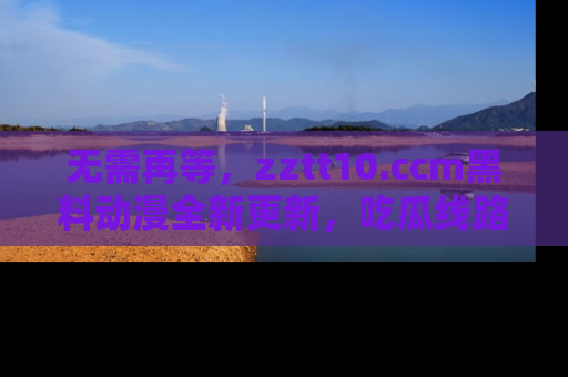 无需再等，zztt10.ccm黑料动漫全新更新，吃瓜线路佛系推荐！
