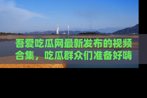 吾爱吃瓜网最新发布的视频合集，吃瓜群众们准备好嗨起来了吗？