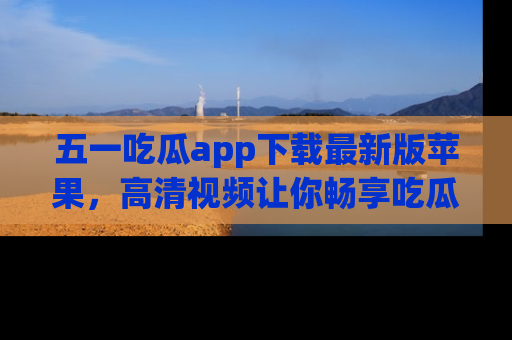五一吃瓜app下载最新版苹果，高清视频让你畅享吃瓜乐趣