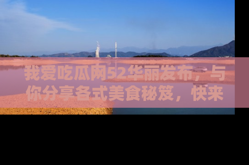 我爱吃瓜网52华丽发布，与你分享各式美食秘笈，快来加入我们的吃瓜大家庭！