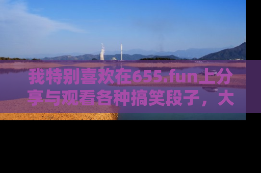 我特别喜欢在655.fun上分享与观看各种搞笑段子，大家一起来享受乐趣吧！