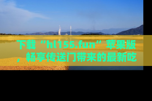 下载“hl155.fun”苹果版，畅享传送门带来的最新吃瓜资讯