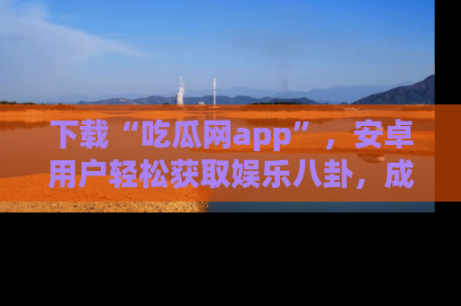 下载“吃瓜网app”，安卓用户轻松获取娱乐八卦，成为身边的知情达人！