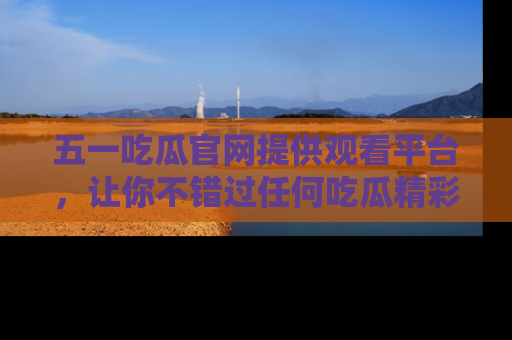 五一吃瓜官网提供观看平台，让你不错过任何吃瓜精彩瞬间