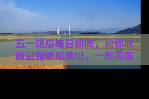 五一吃瓜每日新闻，帮你收藏最新吃瓜地址，一起围观吧！