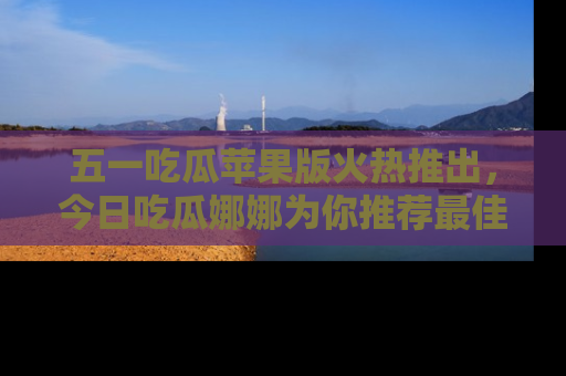 五一吃瓜苹果版火热推出，今日吃瓜娜娜为你推荐最佳美食！