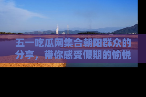 五一吃瓜网集合朝阳群众的分享，带你感受假期的愉悦！