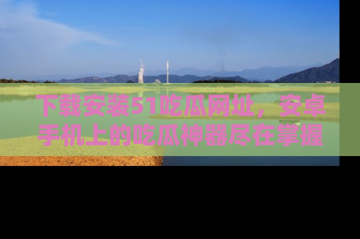 下载安装51吃瓜网址，安卓手机上的吃瓜神器尽在掌握