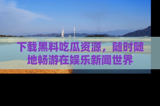 下载黑料吃瓜资源,随时随地畅游在娱乐新闻世界