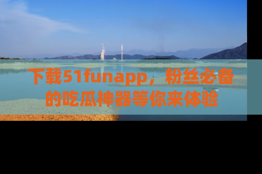下载51funapp，粉丝必备的吃瓜神器等你来体验
