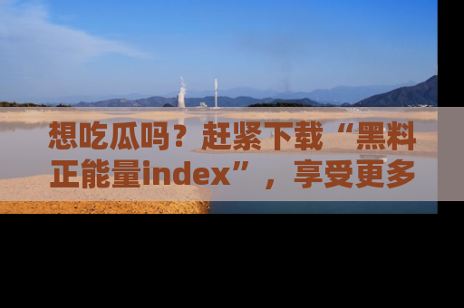 想吃瓜吗?赶紧下载“黑料正能量index”,享受更多正能量内容!