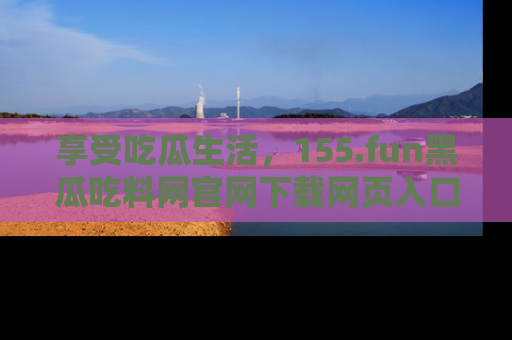 享受吃瓜生活,155.fun黑瓜吃料网官网下载网页入口全解析