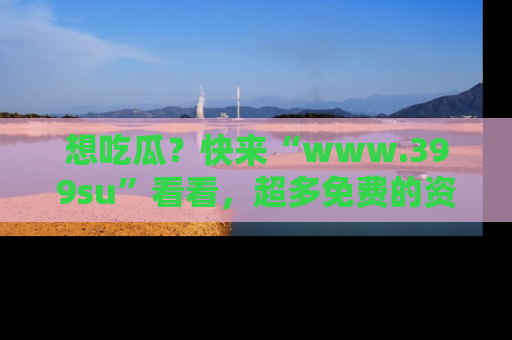 想吃瓜?快来“www.399su”看看,超多免费的资源让你尽情享受!