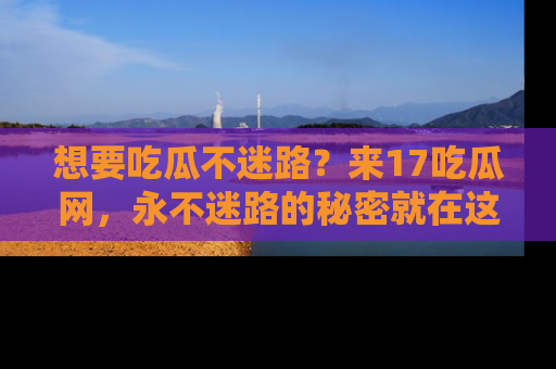 想要吃瓜不迷路?来17吃瓜网,永不迷路的秘密就在这里!