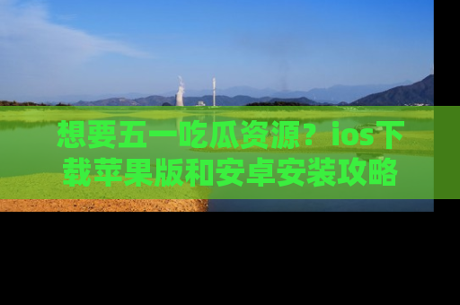 想要五一吃瓜资源?ios下载苹果版和安卓安装攻略
