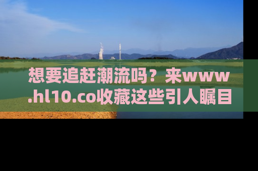 想要追赶潮流吗?来www.hl10.co收藏这些引人瞩目的新闻瞬间吧!