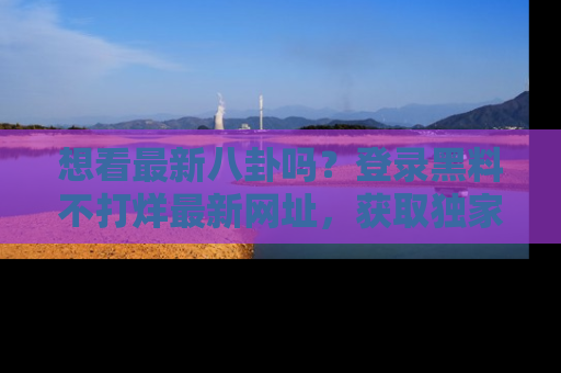 想看最新八卦吗?登录黑料不打烊最新网址,获取独家内容