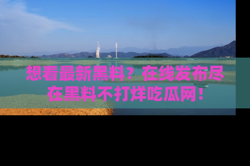 想看最新黑料?在线发布尽在黑料不打烊吃瓜网!