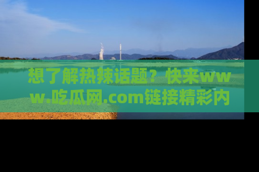 想了解热辣话题?快来www.吃瓜网.com链接精彩内容!