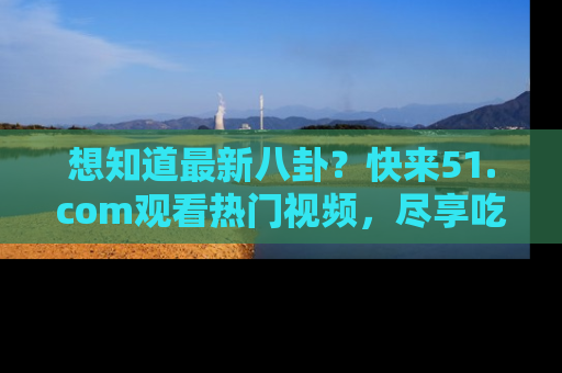 想知道最新八卦?快来51.com观看热门视频,尽享吃瓜乐趣!