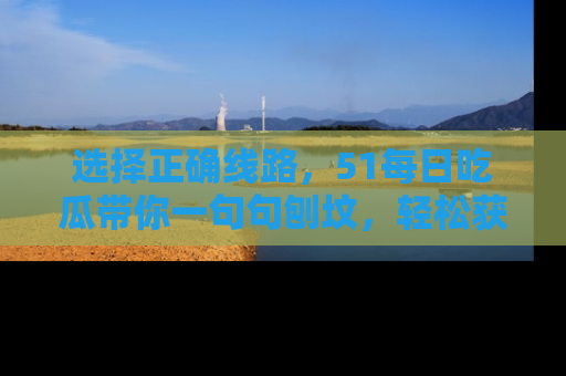 选择正确线路,51每日吃瓜带你一句句刨坟,轻松获取娱乐新资讯