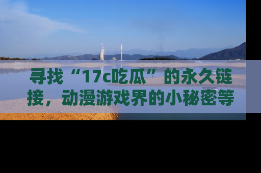 寻找“17c吃瓜”的永久链接,动漫游戏界的小秘密等你来揭秘!