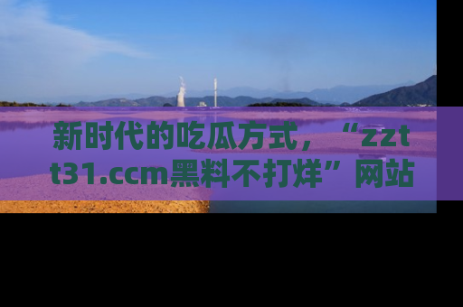 新时代的吃瓜方式,“zztt31.ccm黑料不打烊”网站为iOS用户带来惊喜