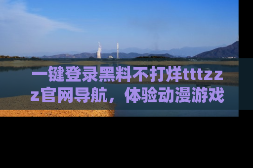 一键登录黑料不打烊tttzzz官网导航,体验动漫游戏风格黑料盛宴