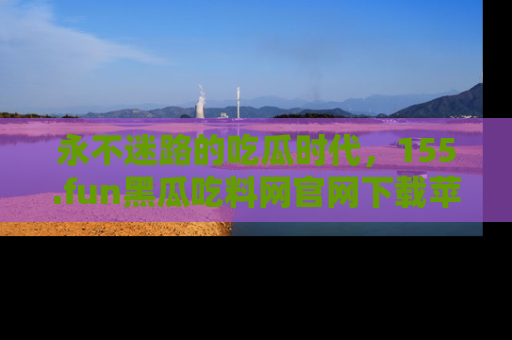 永不迷路的吃瓜时代,155.fun黑瓜吃料网官网下载苹果版陪你同行!
