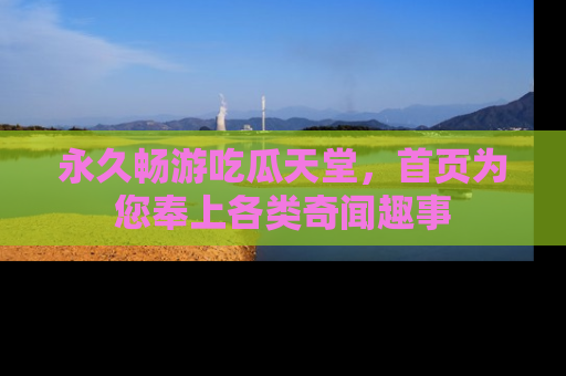 永久畅游吃瓜天堂,首页为您奉上各类奇闻趣事