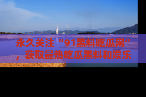 永久关注“91黑料吃瓜网”,获取最热吃瓜黑料和娱乐资讯