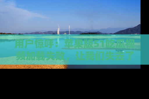 用户惊呼:苹果版51吃瓜视频加载失败,让我们失去了宝贵资源!