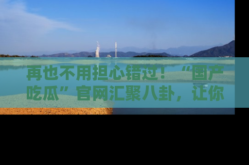 再也不用担心错过!“国产吃瓜”官网汇聚八卦,让你随时随地吃瓜。